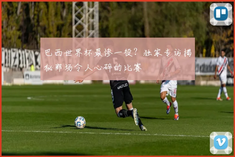 巴西世界杯最惨一役？独家专访揭秘那场令人心碎的比赛