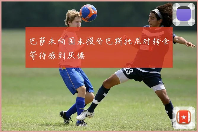 巴萨未向国米报价巴斯托尼对转会等待感到厌倦