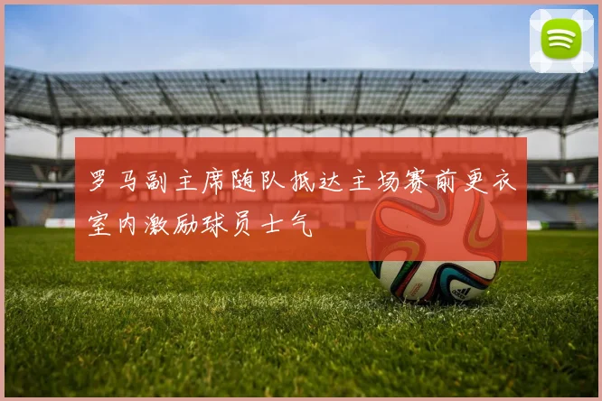 罗马副主席随队抵达主场赛前更衣室内激励球员士气