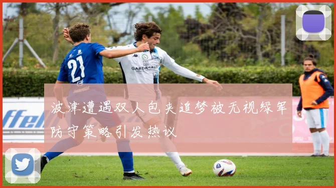 波津遭遇双人包夹追梦被无视绿军防守策略引发热议